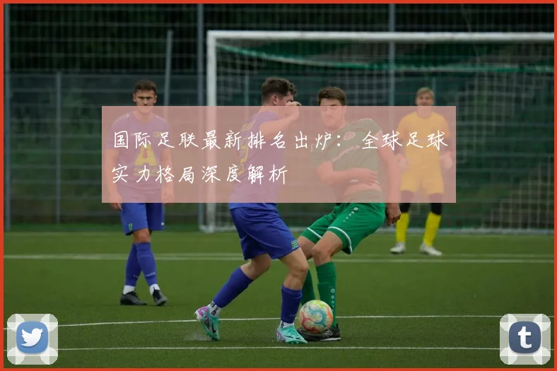 国际足联最新排名出炉:全球足球实力格局深度解析