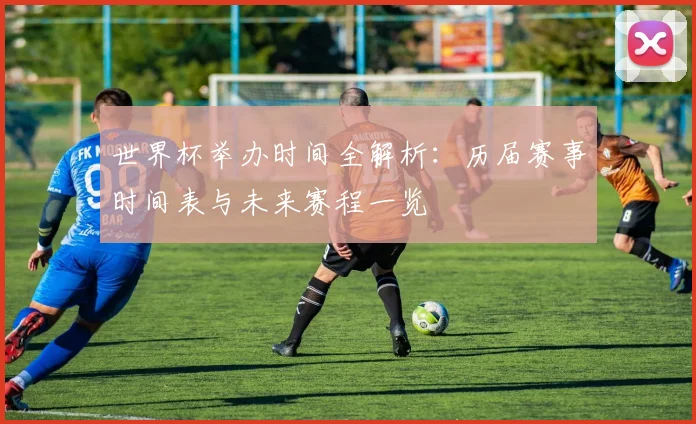 世界杯举办时间全解析：历届赛事时间表与未来赛程一览