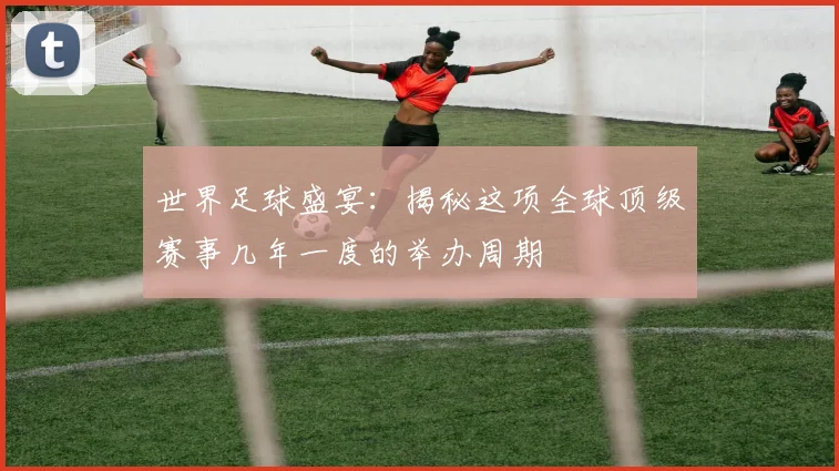 世界足球盛宴：揭秘这项全球顶级赛事几年一度的举办周期