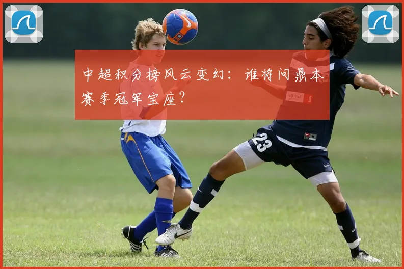 中超积分榜风云变幻:谁将问鼎本赛季冠军宝座?