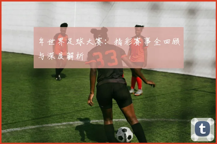 年世界足球大赛：精彩赛事全回顾与深度解析